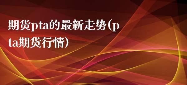 期货pta的最新走势(pta期货行情)_https://www.zztgc.com_期货直播_第1张