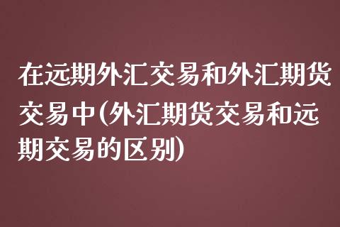 在远期外汇交易和外汇期货交易中(外汇期货交易和远期交易的区别)_https://www.zztgc.com_期货直播_第1张