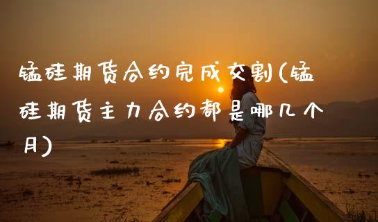 锰硅期货合约完成交割(锰硅期货主力合约都是哪几个月)_https://www.zztgc.com_期货入门_第1张