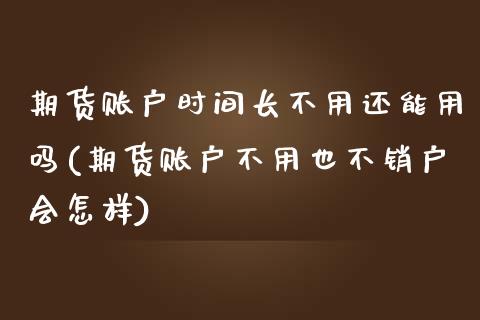 期货账户时间长不用还能用吗(期货账户不用也不销户会怎样)_https://www.zztgc.com_期货行情_第1张