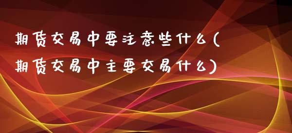 期货交易中要注意些什么(期货交易中主要交易什么)_https://www.zztgc.com_期货行情_第1张