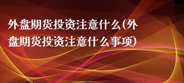 外盘期货投资注意什么(外盘期货投资注意什么事项)_https://www.zztgc.com_期货行情_第1张