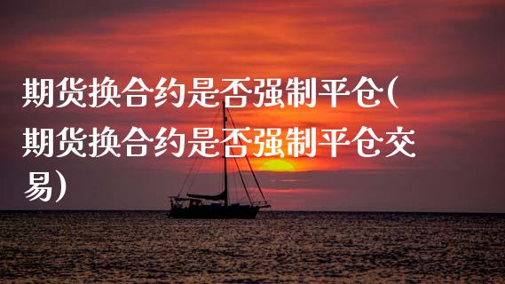 期货换合约是否强制平仓(期货换合约是否强制平仓交易)_https://www.zztgc.com_期货直播_第1张