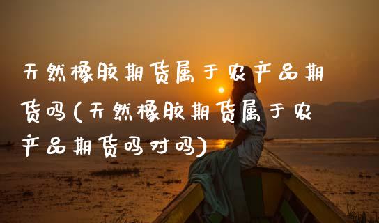 天然橡胶期货属于农产品期货吗(天然橡胶期货属于农产品期货吗对吗)_https://www.zztgc.com_原油期货_第1张