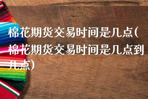 棉花期货交易时间是几点(棉花期货交易时间是几点到几点)_https://www.zztgc.com_原油期货_第1张