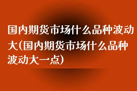 国内期货市场什么品种波动大(国内期货市场什么品种波动大一点)_https://www.zztgc.com_期货开户_第1张