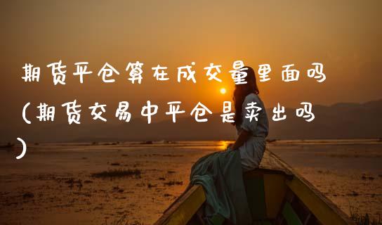 期货平仓算在成交量里面吗(期货交易中平仓是卖出吗)_https://www.zztgc.com_原油期货_第1张