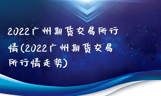 2022广州期货交易所行情(2022广州期货交易所行情走势)_https://www.zztgc.com_期货直播_第1张