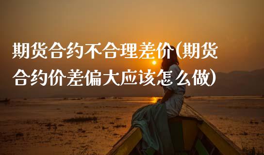 期货合约不合理差价(期货合约价差偏大应该怎么做)_https://www.zztgc.com_期货直播_第1张