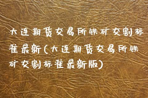 大连期货交易所铁矿交割标准最新(大连期货交易所铁矿交割标准最新版)_https://www.zztgc.com_期货入门_第1张