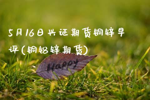5月16日兴证期货铜锌早评(铜铝锌期货)_https://www.zztgc.com_期货直播_第1张