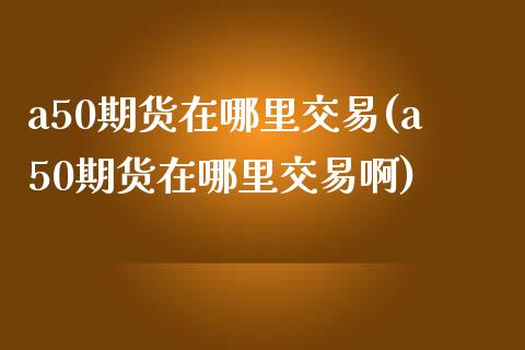 a50期货在哪里交易(a50期货在哪里交易啊)_https://www.zztgc.com_期货入门_第1张