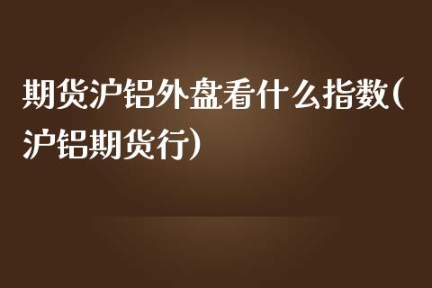 期货沪铝外盘看什么指数(沪铝期货行)_https://www.zztgc.com_期货行情_第1张