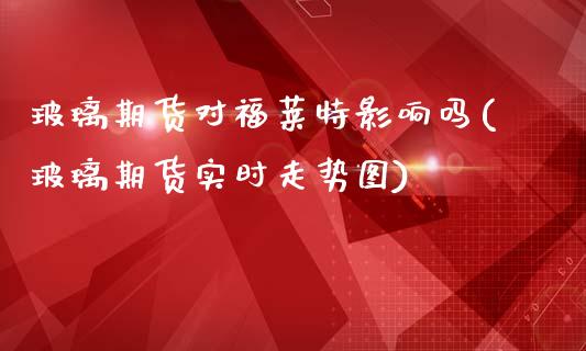 玻璃期货对福莱特影响吗(玻璃期货实时走势图)_https://www.zztgc.com_期货入门_第1张