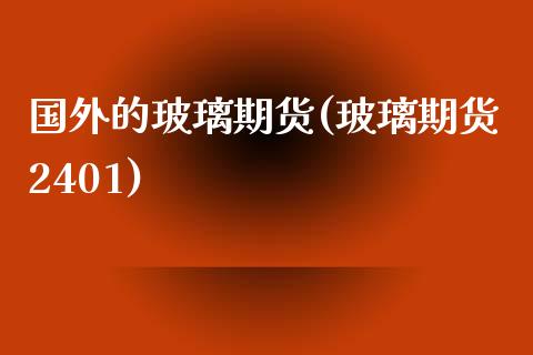 国外的玻璃期货(玻璃期货2401)_https://www.zztgc.com_期货行情_第1张
