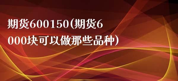 期货600150(期货6000块可以做那些品种)_https://www.zztgc.com_期货直播_第1张