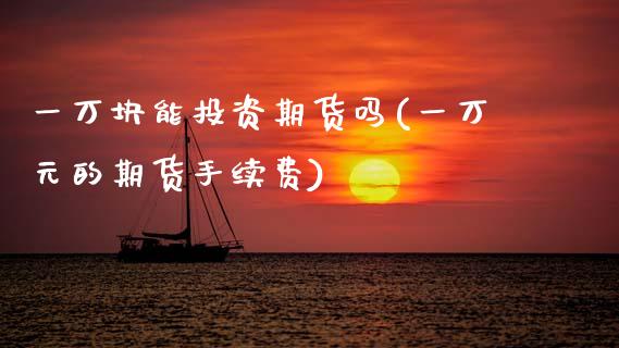 一万块能投资期货吗(一万元的期货手续费)_https://www.zztgc.com_原油期货_第1张