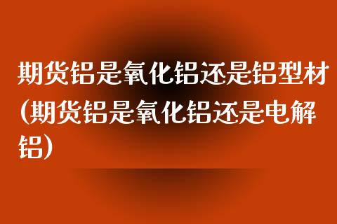 期货铝是氧化铝还是铝型材(期货铝是氧化铝还是电解铝)_https://www.zztgc.com_原油期货_第1张