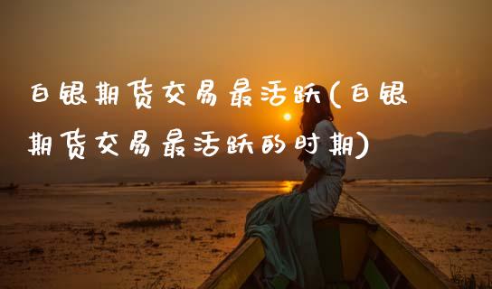白银期货交易最活跃(白银期货交易最活跃的时期)_https://www.zztgc.com_期货直播_第1张