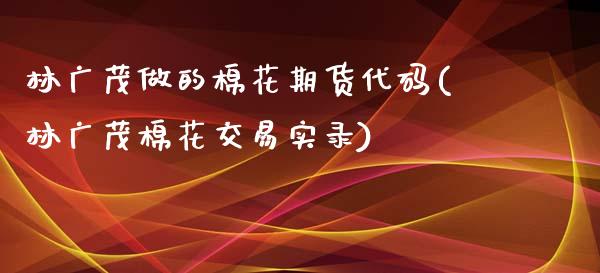 林广茂做的棉花期货代码(林广茂棉花交易实录)_https://www.zztgc.com_黄金期货_第1张