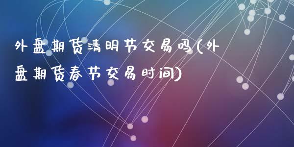 外盘期货清明节交易吗(外盘期货春节交易时间)_https://www.zztgc.com_期货行情_第1张