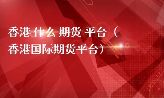 香港 什么 期货 平台（香港国际期货平台）_https://www.zztgc.com_期货开户_第1张