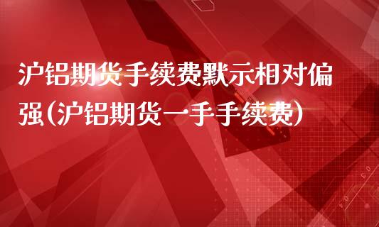 沪铝期货手续费默示相对偏强(沪铝期货一手手续费)_https://www.zztgc.com_期货入门_第1张