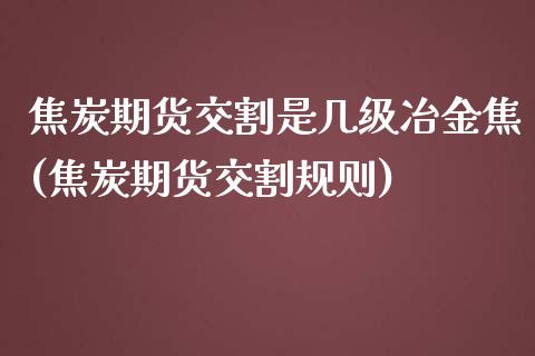 焦炭期货交割是几级冶金焦(焦炭期货交割规则)_https://www.zztgc.com_期货入门_第1张