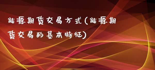能源期货交易方式(能源期货交易的基本特征)_https://www.zztgc.com_期货入门_第1张