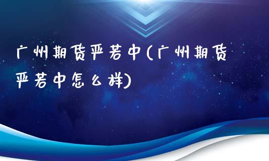 广州期货严若中(广州期货严若中怎么样)_https://www.zztgc.com_期货入门_第1张