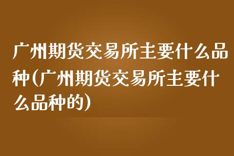 广州期货交易所主要什么品种(广州期货交易所主要什么品种的)_https://www.zztgc.com_期货直播_第1张