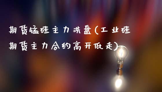 期货锰硅主力洗盘(工业硅期货主力合约高开低走)_https://www.zztgc.com_期货行情_第1张