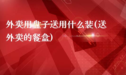 外卖用盘子送用什么装(送外卖的餐盒)_https://www.zztgc.com_期货直播_第1张