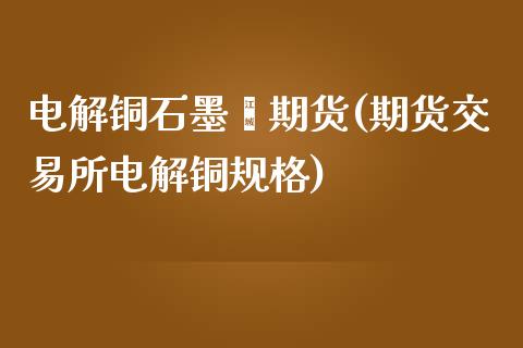 电解铜石墨烯期货(期货交易所电解铜规格)_https://www.zztgc.com_黄金期货_第1张