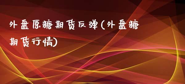 外盘原糖期货反弹(外盘糖期货行情)_https://www.zztgc.com_期货直播_第1张