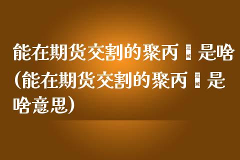 能在期货交割的聚丙烯是啥(能在期货交割的聚丙烯是啥意思)_https://www.zztgc.com_黄金期货_第1张