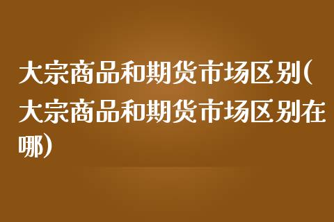 大宗商品和期货市场区别(大宗商品和期货市场区别在哪)_https://www.zztgc.com_原油期货_第1张