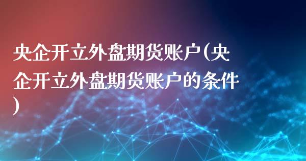 央企开立外盘期货账户(央企开立外盘期货账户的条件)_https://www.zztgc.com_原油期货_第1张