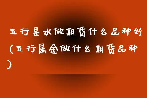 五行是水做期货什么品种好(五行属金做什么期货品种)_https://www.zztgc.com_原油期货_第1张