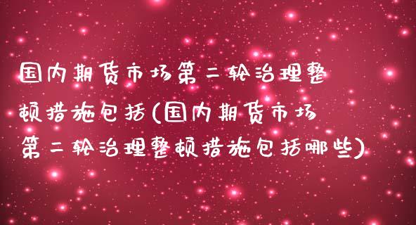 国内期货市场第二轮治理整顿措施包括(国内期货市场第二轮治理整顿措施包括哪些)_https://www.zztgc.com_期货入门_第1张
