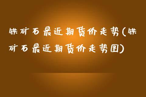 铁矿石最近期货价走势(铁矿石最近期货价走势图)_https://www.zztgc.com_期货行情_第1张