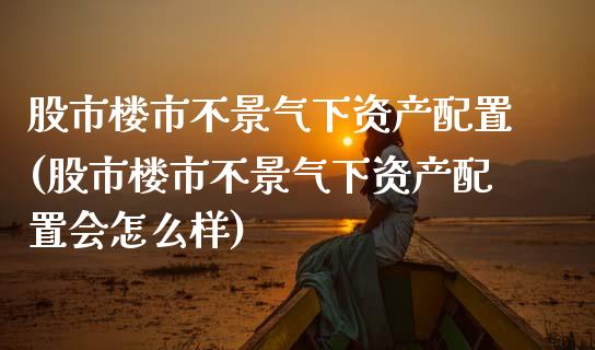 股市楼市不景气下资产配置(股市楼市不景气下资产配置会怎么样)_https://www.zztgc.com_期货行情_第1张