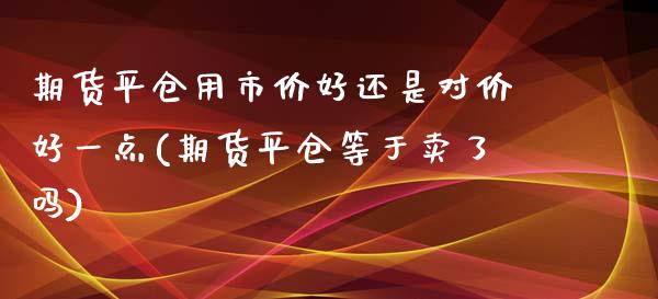 期货平仓用市价好还是对价好一点(期货平仓等于卖了吗)_https://www.zztgc.com_期货行情_第1张