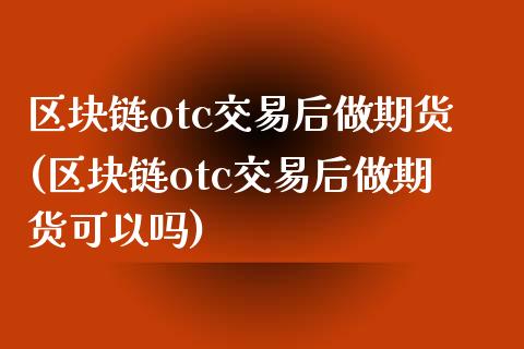 区块链otc交易后做期货(区块链otc交易后做期货可以吗)_https://www.zztgc.com_期货开户_第1张