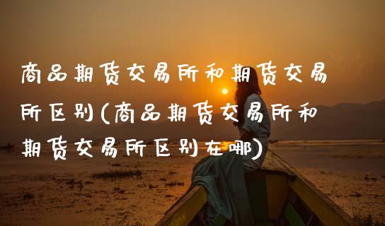 商品期货交易所和期货交易所区别(商品期货交易所和期货交易所区别在哪)_https://www.zztgc.com_期货直播_第1张