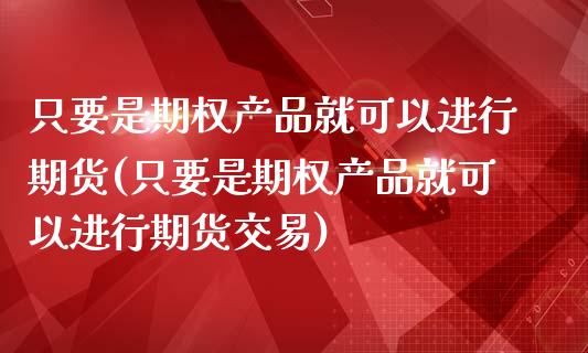 只要是期权产品就可以进行期货(只要是期权产品就可以进行期货交易)_https://www.zztgc.com_原油期货_第1张