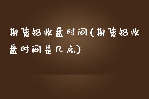 期货铝收盘时间(期货铝收盘时间是几点)_https://www.zztgc.com_期货入门_第1张