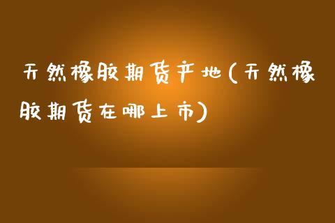 天然橡胶期货产地(天然橡胶期货在哪上市)_https://www.zztgc.com_原油期货_第1张