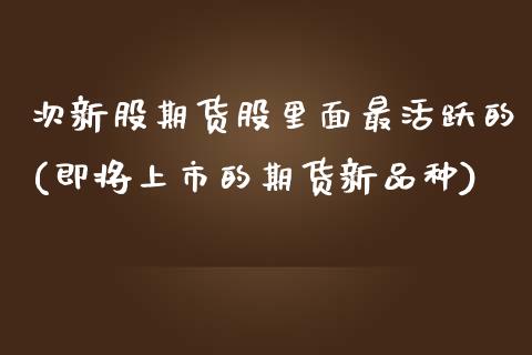 次新股期货股里面最活跃的(即将上市的期货新品种)_https://www.zztgc.com_期货行情_第1张