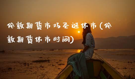 伦敦期货市场圣诞休市(伦敦期货休市时间)_https://www.zztgc.com_原油期货_第1张